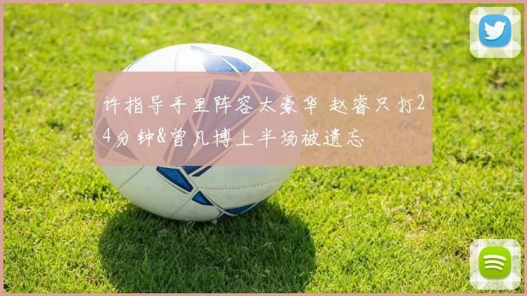 许指导手里阵容太豪华 赵睿只打24分钟&曾凡博上半场被遗忘