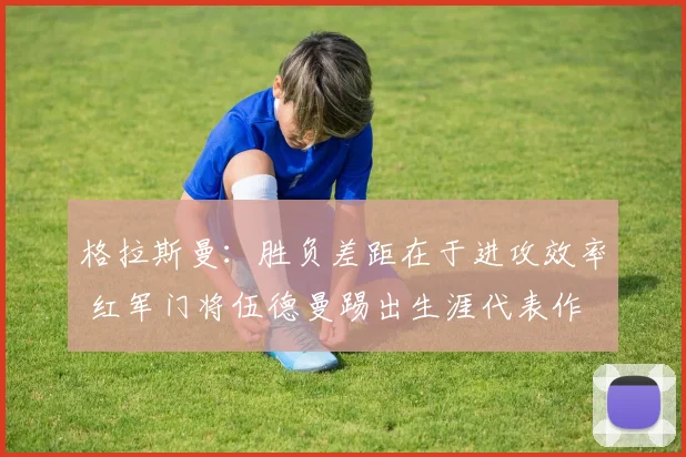 格拉斯曼：胜负差距在于进攻效率 红军门将伍德曼踢出生涯代表作