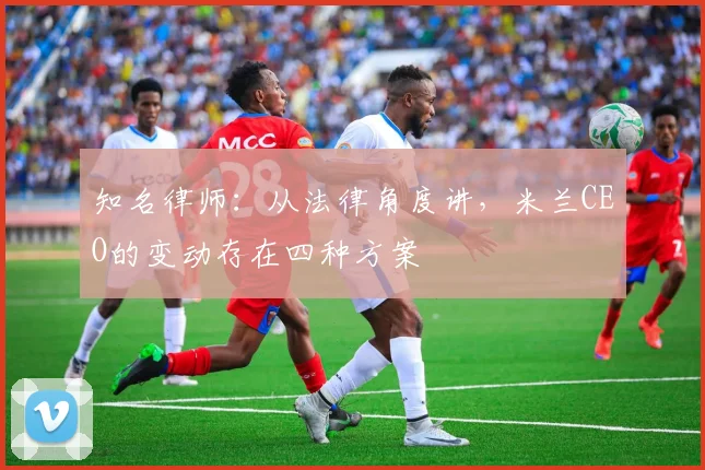 知名律师：从法律角度讲，米兰CEO的变动存在四种方案